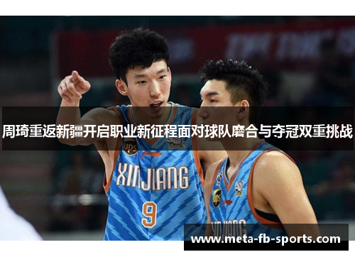 周琦重返新疆开启职业新征程面对球队磨合与夺冠双重挑战