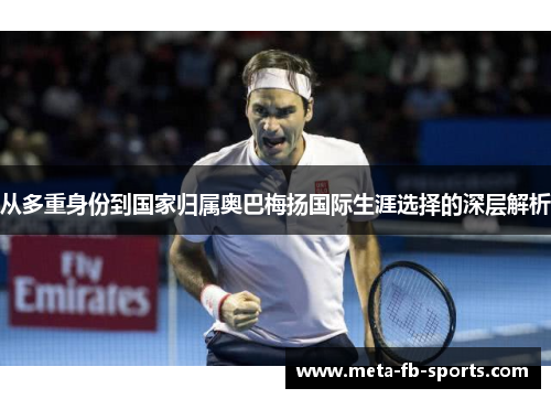 从多重身份到国家归属奥巴梅扬国际生涯选择的深层解析 从多重身份到国家归属奥巴梅扬国际生涯选择的深层解析