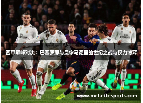 西甲巅峰对决:巴塞罗那与皇家马德里的世纪之战与权力博弈 西甲巅峰对决:巴塞罗那与皇家马德里的世纪之战与权力博弈