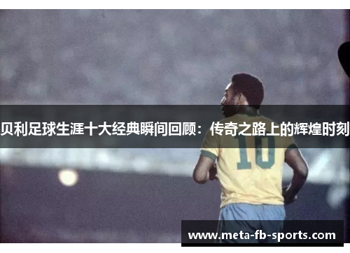 贝利足球生涯十大经典瞬间回顾：传奇之路上的辉煌时刻