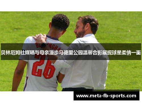 贝林厄姆社媒晒与母亲漫步马德里公园温馨合影展现球星柔情一面